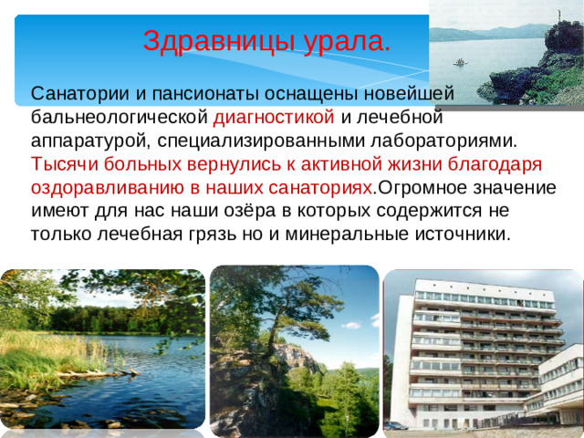 Здравницы урала. Санатории и пансионаты оснащены новейшей бальнеологической диагностикой и лечебной аппаратурой, специализированными лабораториями. Тысячи больных вернулись к активной жизни благодаря оздоравливанию в наших санаториях .Огромное значение имеют для нас наши озёра в которых содержится не только лечебная грязь но и минеральные источники.