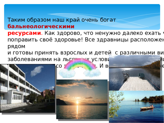 Таким образом наш край очень богат  бальнеологическими ресурсами . Как здорово, что ненужно далеко ехать чтобы поправить своё здоровье! Все здравницы расположены рядом и готовы принять взрослых и детей с различными видами заболеваниями на льготных условиях. Наши здравницы посещают люди со всего мира. И всегда остаются очень довольными.