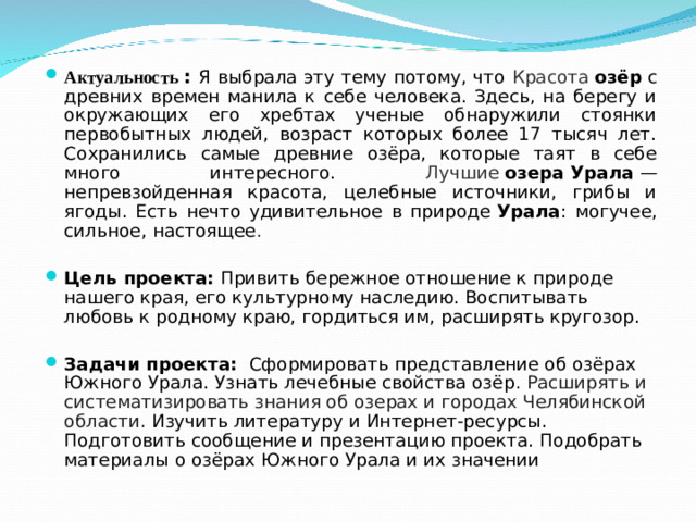 Актуальность : Я выбрала эту тему потому, что Красота  озёр  с древних времен манила к себе человека. Здесь, на берегу и окружающих его хребтах ученые обнаружили стоянки первобытных людей, возраст которых более 17 тысяч лет. Сохранились самые древние озёра, которые таят в себе много интересного. Лучшие  озера   Урала  — непревзойденная красота, целебные источники, грибы и ягоды. Есть нечто удивительное в природе  Урала : могучее, сильное, настоящее .   Цель проекта: Привить бережное отношение к природе нашего края, его культурному наследию. Воспитывать любовь к родному краю, гордиться им, расширять кругозор. Задачи проекта:   Сформировать представление об озёрах Южного Урала. Узнать лечебные свойства озёр . Расширять и систематизировать знания об озерах и городах Челябинской области. Изучить литературу и Интернет-ресурсы. Подготовить сообщение и презентацию проекта. Подобрать материалы о озёрах Южного Урала и их значении