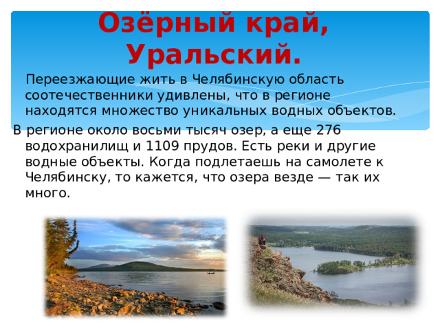Озёрный край, Уральский.  Переезжающие жить в Челябинскую область соотечественники удивлены, что в регионе находятся множество уникальных водных объектов. В регионе около восьми тысяч озер, а еще 276 водохранилищ и 1109 прудов. Есть реки и другие водные объекты. Когда подлетаешь на самолете к Челябинску, то кажется, что озера везде — так их много.