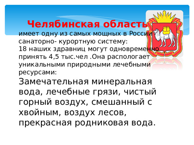 Челябинская область имеет одну из самых мощных в России санаторно- курортную систему: 18  наших здравниц могут одновременно принять 4,5 тыс.чел  .Она распологает уникальными природными лечебными ресурсами: Замечательная минеральная вода, лечебные грязи, чистый горный воздух, смешанный с хвойным, воздух лесов, прекрасная родниковая вода.