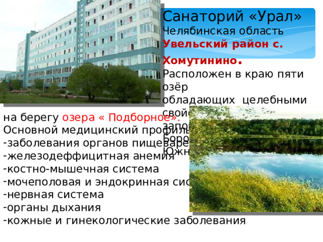 Санаторий «Урал» Челябинская область Увельский район с. Хомутинино . Расположен в краю пяти озёр обладающих целебными свойствами. Окружён заповедым Бором вблизи г. Южноуральска на берегу озера « Подборное». Основной медицинский профиль: