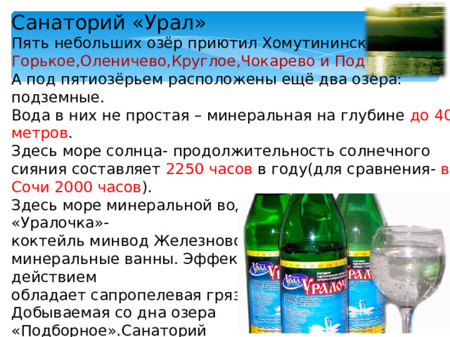 Санаторий «Урал» Пять небольших озёр приютил Хомутининский бор. Горькое,Оленичево,Круглое,Чокарево и Подборное . А под пятиозёрьем расположены ещё два озера: подземные. Вода в них не простая – минеральная на глубине до 40 метров . Здесь море солнца- продолжительность солнечного сияния составляет 2250 часов в году(для сравнения- в Сочи 2000 часов ). Здесь море минеральной воды: это и знаменитая «Уралочка»- коктейль минвод Железноводска и Ессентуков, это и минеральные ванны. Эффективным лечебным действием обладает сапропелевая грязь, Добываемая со дна озера «Подборное».Санаторий успешно оздаравливает жителей территорий загрязнённых радионуклидами