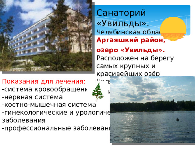 Санаторий «Увильды». Челябинская область, Аргаяшкий район, озеро «Увильды».  Расположен на берегу самых крупных и красивейших озёр Челябинской области –озера «Увильды».  Показания для лечения: -система кровообращения -нервная система -костно-мышечная система -гинекологические и урологические заболевания -профессиональные заболевания.