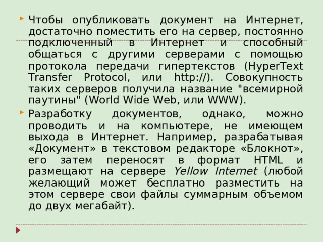 Чтобы опубликовать документ на Интернет, достаточно поместить его на сервер, постоянно подключенный в Интернет и способный общаться с другими серверами с помощью протокола передачи гипертекстов (HyperText Transfer Protocol, или http://). Совокупность таких серверов получила название 