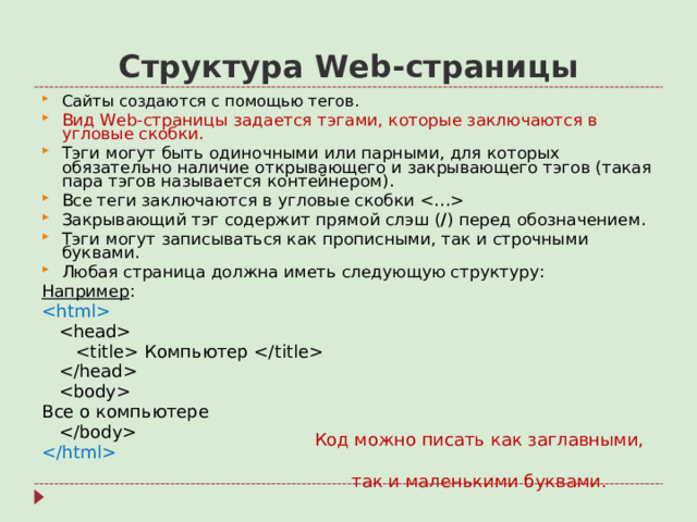 Структура Web- страницы Сайты создаются с помощью тегов. Вид Web- страницы задается тэгами, которые заключаются в угловые скобки. Тэги могут быть одиночными или парными, для которых обязательно наличие открывающего и закрывающего тэгов (такая пара тэгов называется контейнером). Все теги заключаются в угловые скобки  Закрывающий тэг содержит прямой слэш ( / ) перед обозначением. Тэги могут записываться как прописными, так и строчными буквами. Любая страница должна иметь следующую структуру: Например :      Компьютер      Все о компьютере    Код можно писать как заглавными,  так и маленькими буквами.