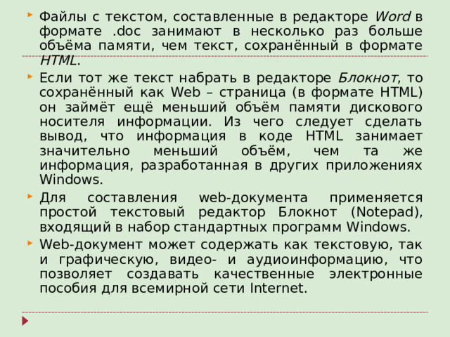 Файлы с текстом, составленные в редакторе Word в формате . doc занимают в несколько раз больше объёма памяти, чем текст, сохранённый в формате HTML . Если тот же текст набрать в редакторе Блокнот , то сохранённый как Web – страница (в формате HTML ) он займёт ещё меньший объём памяти дискового носителя информации. Из чего следует сделать вывод, что информация в коде HTML занимает значительно меньший объём, чем та же информация, разработанная в других приложениях Windows . Для составления web -документа применяется простой текстовый редактор Блокнот ( Notepad ), входящий в набор стандартных программ Windows . Web -документ может содержать как текстовую, так и графическую, видео- и аудиоинформацию, что позволяет создавать качественные электронные пособия для всемирной сети Internet .