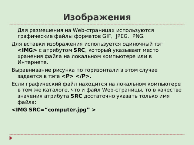 Изображения  Для размещения на Web- страницах используются графические файлы форматов GIF,  JPEG,  PNG. Для вставки изображения используется одиночный тэг  с атрибутом SRC , который указывает место хранения файла на локальном компьютере или в Интернете. Выравнивание рисунка по горизонтали в этом случае задается в тэге  . Если графический файл находится на локальном компьютере в том же каталоге, что и файл Web- страницы, то в качестве значения атрибута SRC достаточно указать только имя файла: