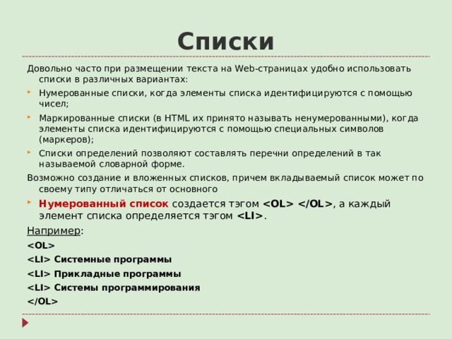 Списки Довольно часто при размещении текста на Web- страницах удобно использовать списки в различных вариантах: Нумерованные списки, когда элементы списка идентифицируются с помощью чисел; Маркированные списки (в HTML их принято называть ненумерованными), когда элементы списка идентифицируются с помощью специальных символов (маркеров); Списки определений позволяют составлять перечни определений в так называемой словарной форме. Возможно создание и вложенных списков, причем вкладываемый список может по своему типу отличаться от основного Нумерованный список  создается тэгом  , а каждый элемент списка определяется тэгом  . Например :   Системные программы  Прикладные программы  Системы программирования