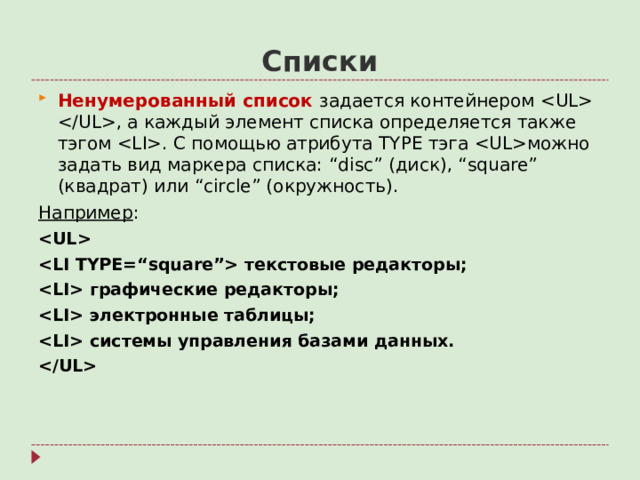 Списки Ненумерованный список задается контейнером  , а каждый элемент списка определяется также тэгом  . С помощью атрибута TYPE тэга  можно задать вид маркера списка: “disc” (диск), “square” (квадрат) или “circle” ( окружность). Например :   текстовые редакторы;  графические редакторы;  электронные таблицы;  системы управления базами данных.