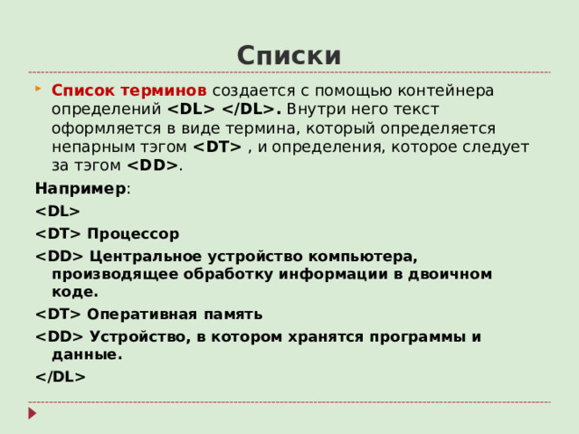 Списки Список терминов создается с помощью контейнера определений  . Внутри него текст оформляется в виде термина, который определяется непарным тэгом   , и определения, которое следует за тэгом  . Например :   Процессор  Центральное устройство компьютера, производящее обработку информации в двоичном коде.  Оперативная память  Устройство, в котором хранятся программы и данные.