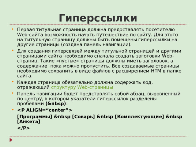 Гиперссылки Первая титульная страница должна предоставлять посетителю Web- сайта возможность начать путешествие по сайту. Для этого на титульную страницу должны быть помещены гиперссылки на другие страницы (создана панель навигации). Для создания гиперсвязей между титульной страницей и другими страницами сайта необходимо сначала создать заготовки Web- страниц. Такие «пустые» страницы должны иметь заголовок, а содержание пока можно пропустить. Все создаваемые страницы необходимо сохранить в виде файлов с расширением HTM в папке сайта. Каждая страница обязательно должна содержать код, отражающий структуру Web- страницы Панель навигации будет представлять собой абзац, выровненный по центру, в котором указатели гиперссылок разделены пробелами (&nbsp) :   [ Программы ] &nbsp [ Соварь ] &nbsp [ Комплектующие ] &nbsp [ Анкета ]