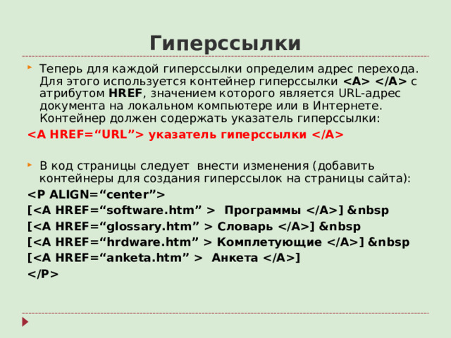 Гиперссылки Теперь для каждой гиперссылки определим адрес перехода. Для этого используется контейнер гиперссылки   с атрибутом HREF , значением которого является URL- адрес документа на локальном компьютере или в Интернете. Контейнер должен содержать указатель гиперссылки:  указатель гиперссылки  В код страницы следует внести изменения (добавить контейнеры для создания гиперссылок на страницы сайта):  [ Программы ] &nbsp [ Словарь ] &nbsp [ Комплетующие ] &nbsp [ Анкета ]