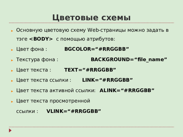Цветовые схемы Основную цветовую схему Web- страницы можно задать в тэге   с помощью атрибутов: Цвет фона :    BGCOLOR=“#RRGGBB” Текстура фона :   BACKGROUND=“file_name” Цвет текста :    TEXT=“#RRGGBB” Цвет текста ссылки :   LINK=“#RRGGBB” Цвет текста активной ссылки:  ALINK=“#RRGGBB” Цвет текста просмотренной  ссылки :    VLINK=“#RRGGBB”