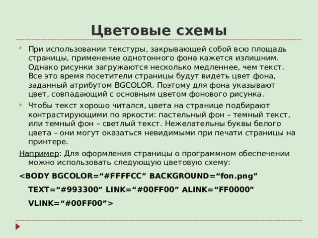 Цветовые схемы При использовании текстуры, закрывающей собой всю площадь страницы, применение однотонного фона кажется излишним. Однако рисунки загружаются несколько медленнее, чем текст. Все это время посетители страницы будут видеть цвет фона, заданный атрибутом BGCOLOR . Поэтому для фона указывают цвет, совпадающий с основным цветом фонового рисунка. Чтобы текст хорошо читался, цвета на странице подбирают контрастирующими по яркости: пастельный фон – темный текст, или темный фон – светлый текст. Нежелательны буквы белого цвета – они могут оказаться невидимыми при печати страницы на принтере. Например : Для оформления страницы о программном обеспечении можно использовать следующую цветовую схему: