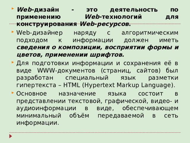 Web -дизайн - это деятельность по применению Web -технологий для конструирования Web - ресурсов . Web-дизайнер наряду с алгоритмическим подходом к информации должен иметь сведения о композиции, восприятии формы и цветов, применении шрифтов.  Для подготовки информации и сохранения её в виде WWW -документов (страниц, сайтов) был разработан специальный язык разметки гипертекста – HTML ( Hypertext Markup Language ). Основное назначение языка состоит в представлении текстовой, графической, видео- и аудиоинформации в виде, обеспечивающем минимальный объём передаваемой в сеть информации.