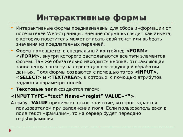 Интерактивные формы Интерактивные формы предназначены для сбора информации от посетителей Web- страницы. Внешне форма выглядит как анкета, в которую посетитель может вписать свой текст или выбрать значения из предлагаемых перечней. Форма помещается в специальный контейнер  , внутри которого располагаются все тэги элементов формы. Там же обязательно находится кнопка, отправляющая заполненную анкету на сервер для последующей обработки данных. Поля формы создаются с помощью тэгов ,  и  , в которых с помощью атрибутов задаются параметры полей. Текстовые поля создаются тэгом:  . Атрибут VALUE  принимает такое значение, которое задается пользователем при заполнении поля. Если пользователь ввел в поле текст «фамилия», то на сервер будет передано regist= фамилия.