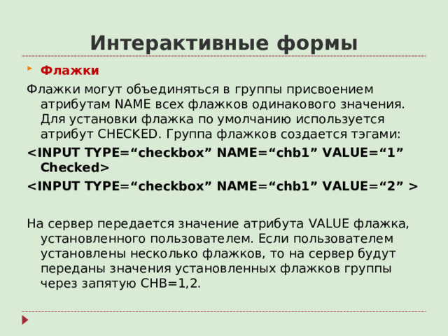 Интерактивные формы Флажки Флажки могут объединяться в группы присвоением атрибутам NAME всех флажков одинакового значения. Для установки флажка по умолчанию используется атрибут CHECKED . Группа флажков создается тэгами:    На сервер передается значение атрибута VALUE флажка, установленного пользователем. Если пользователем установлены несколько флажков, то на сервер будут переданы значения установленных флажков группы через запятую CHB=1,2.