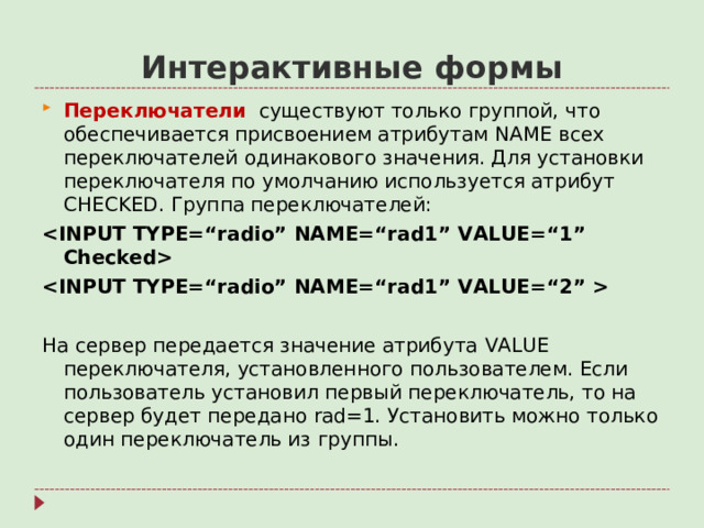 Интерактивные формы Переключатели существуют только группой, что обеспечивается присвоением атрибутам NAME всех переключателей одинакового значения. Для установки переключателя по умолчанию используется атрибут CHECKED . Группа переключателей:    На сервер передается значение атрибута VALUE переключателя, установленного пользователем. Если пользователь установил первый переключатель, то на сервер будет передано rad=1. Установить можно только один переключатель из группы.