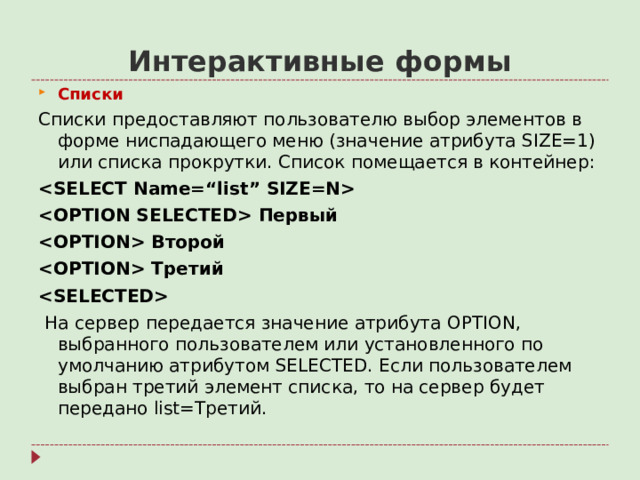Интерактивные формы C писки Списки предоставляют пользователю выбор элементов в форме ниспадающего меню (значение атрибута SIZE=1 ) или списка прокрутки. Список помещается в контейнер:   Первый  Второй  Третий   На сервер  передается значение атрибута OPTION , выбранного пользователем или установленного по умолчанию атрибутом SELECTED. Если пользователем выбран третий элемент списка, то на сервер будет передано list= Третий.