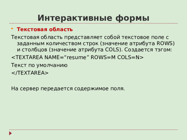 Интерактивные формы Текстовая область Текстовая область представляет собой текстовое поле с заданным количеством строк (значение атрибута ROWS ) и столбцов (значение атрибута COLS ). Создается тэгом:  Текст по умолчанию  На сервер передается содержимое поля.
