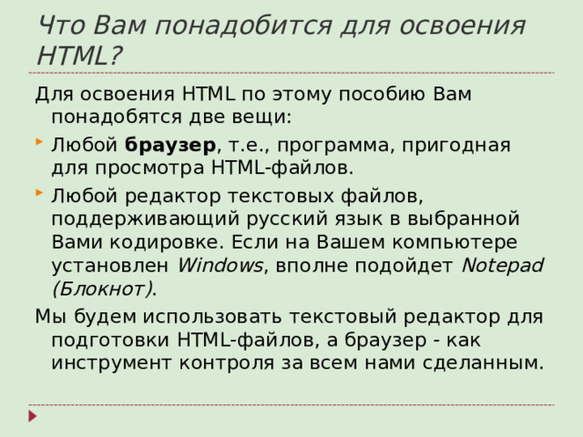 Что Вам понадобится для освоения HTML? Для освоения HTML по этому пособию Вам понадобятся две вещи: Любой браузер , т.е., программа, пригодная для просмотра HTML-файлов. Любой редактор текстовых файлов, поддерживающий русский язык в выбранной Вами кодировке. Если на Вашем компьютере установлен Windows , вполне подойдет Notepad (Блокнот) . Мы будем использовать текстовый редактор для подготовки HTML-файлов, а браузер - как инструмент контроля за всем нами сделанным.