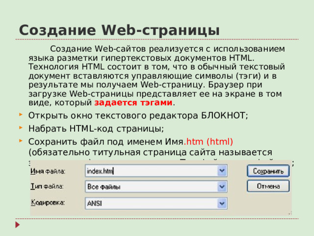 Создание Web- страницы   Создание Web- сайтов реализуется с использованием языка разметки гипертекстовых документов HTML . Технология HTML состоит в том, что в обычный текстовый документ вставляются управляющие символы (тэги) и в результате мы получаем Web- страницу. Браузер при загрузке Web- страницы представляет ее на экране в том виде, который задается тэгами .