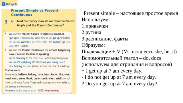Present simple – настоящее простое время Используем: 1.привычки 2.рутина 3.расписание, факты Образуем: Подлежащие + V (Vs, если есть she, he, it) Вспомогательный глагол – do, does (используем для отрицания и вопросов) + I get up at 7 am every day. - I do not get up at 7 am every day. ? Do you get up at 7 am every day?