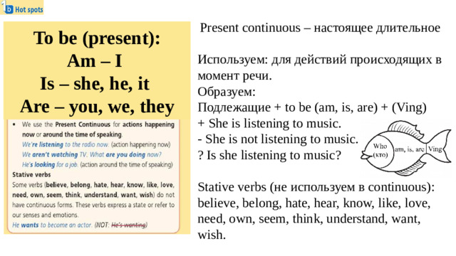 Present continuous – настоящее длительное Используем: для действий происходящих в момент речи. Образуем: Подлежащие + to be (am, is, are) + (Ving) + She is listening to music. - She is not listening to music. ? Is she listening to music? Stative verbs (не используем в continuous): believe, belong, hate, hear, know, like, love, need, own, seem, think, understand, want, wish. To be (present): Am – I Is – she, he, it Are – you, we, they