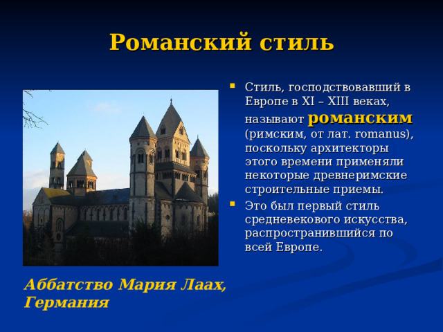 Романский стиль Стиль, господствовавший в Европе в XI –  XIII веках, называют романским  (римским, от лат. romanus ), поскольку архитекторы этого времени применяли некоторые древнеримские строительные приемы. Это был первый стиль средневекового искусства, распространившийся по всей Европе. Аббатство Мария Лаах, Германия