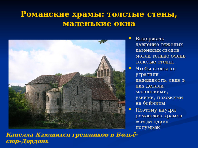 Романские храмы: толстые стены, маленькие окна Выдержать давление тяжелых каменных сводов могли только очень толстые стены. Чтобы стены не утратили надежность, окна в них делали маленькими, узкими, похожими на бойницы Поэтому внутри романских храмов всегда царил полумрак Капелла Кающихся грешников в Больё-сюр-Дордонь