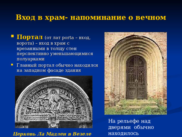 Вход в храм- напоминание о вечном Портал  (от лат porta – вход, ворота) – вход в храм с врезанными в толщу стен перспективно уменьшающимися полуарками Главный портал обычно находился на западном фасаде здания На рельефе над дверями обычно находилось изображения Страшного суда Церковь Ла Мадлен в Везеле (Франция)