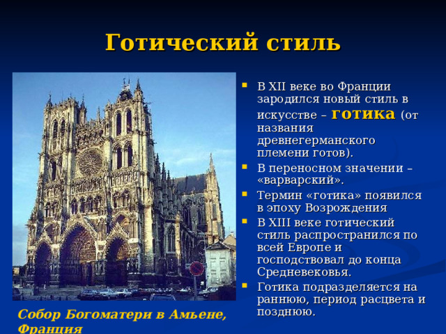 Готический стиль В XII веке во Франции зародился новый стиль в искусстве –  готика  (от названия древнегерманского племени готов). В переносном значении – «варварский». Термин «готика» появился в эпоху Возрождения В XIII веке готический стиль распространился по всей Европе и господствовал до конца Средневековья. Готика подразделяется на раннюю, период расцвета и позднюю. Собор Богоматери в Амьене, Франция