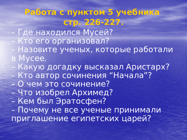 Работа с пунктом 5 учебника стр. 226-227. – Где находился Мусей?  – Кто его организовал?  – Назовите ученых, которые работали в Мусее.  – Какую догадку высказал Аристарх?  – Кто автор сочинения “Начала”?  – О чем это сочинение?  – Что изобрел Архимед?  – Кем был Эратосфен?  – Почему не все ученые принимали приглашение египетских царей?