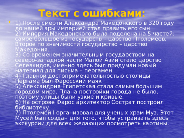 Текст с ошибками: 1) После смерти Александра Македонского в 320 году до нашей эры империей стал править его сын   2) Империя Македонского была поделена на 5 частей: самое большое из государств – царство Птолемеев. Второе по значимости государство – царство Македония.   3) Со временем значительным государством на северо-западной части Малой Азии стало царство Селевкидов, именно здесь был придуман новый материал для письма – пергамен.    4) Главной достопримечательностью столицы Пергама был Фаросский маяк   5) Александрия Египетская стала самым большим городом мира. Плана постройки города не было, поэтому улицы были узкие и кривые.   6) На острове Фарос архитектор Сострат построил библиотеку.   7) Птолемей I организовал для ученых храм Муз. Этот Мусей был создан для того, чтобы устраивать здесь экскурсии для всех желающих посмотреть картины.