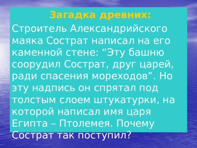   Загадка древних: Строитель Александрийского маяка Сострат написал на его каменной стене: “Эту башню соорудил Сострат, друг царей, ради спасения мореходов”. Но эту надпись он спрятал под толстым слоем штукатурки, на которой написал имя царя Египта – Птолемея. Почему Сострат так поступил?