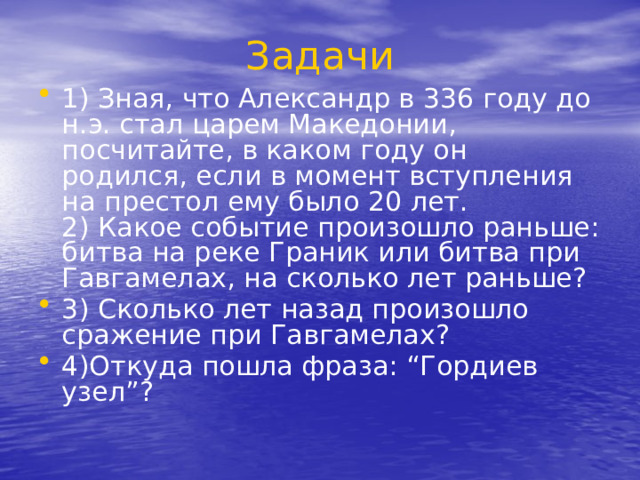 Задачи 1) Зная, что Александр в 336 году до н.э. стал царем Македонии, посчитайте, в каком году он родился, если в момент вступления на престол ему было 20 лет.  2) Какое событие произошло раньше: битва на реке Граник или битва при Гавгамелах, на сколько лет раньше? 3) Сколько лет назад произошло сражение при Гавгамелах? 4)Откуда пошла фраза: “Гордиев узел”? 