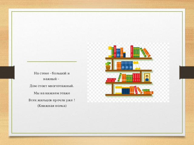 На стене - большой и важный – Дом стоит многоэтажный. Мы на нижнем этаже Всех жильцов прочли уже ! (Книжная полка)