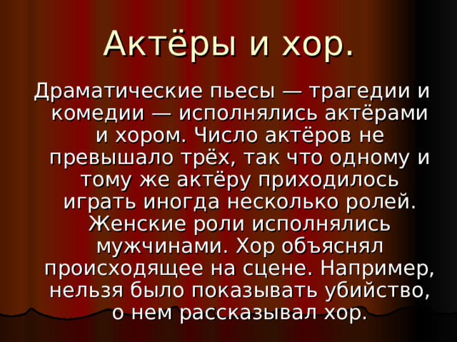 Актёры и хор. Драматические пьесы — трагедии и комедии — исполнялись актёрами и хором. Число актёров не превышало трёх, так что одному и тому же актёру приходилось играть иногда несколько ролей. Женские роли исполнялись мужчинами. Хор объяснял происходящее на сцене. Например, нельзя было показывать убийство, о нем рассказывал хор.