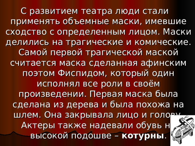 С развитием театра люди стали применять объемные маски, имевшие сходство с определенным лицом. Маски делились на трагические и комические. Самой первой трагической маской считается маска сделанная афинским поэтом Фиспидом, который один исполнял все роли в своём произведении. Первая маска была сделана из дерева и была похожа на шлем. Она закрывала лицо и голову. Актеры также надевали обувь на высокой подошве – котурны .