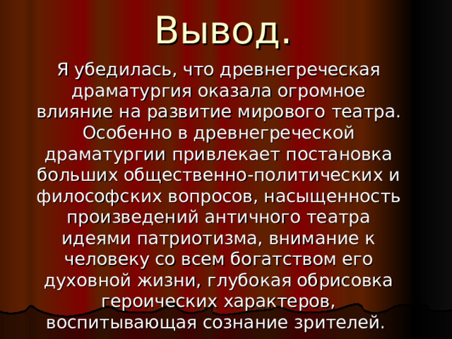 Вывод.  Я убедилась, что древнегреческая драматургия оказала огромное влияние на развитие мирового  театра. Особенно в древнегреческой драматургии привлекает постановка больших общественно-политических и философских вопросов, насыщенность произведений античного театра идеями патриотизма, внимание к человеку со всем богатством его духовной жизни, глубокая обрисовка героических характеров, воспитывающая сознание зрителей.