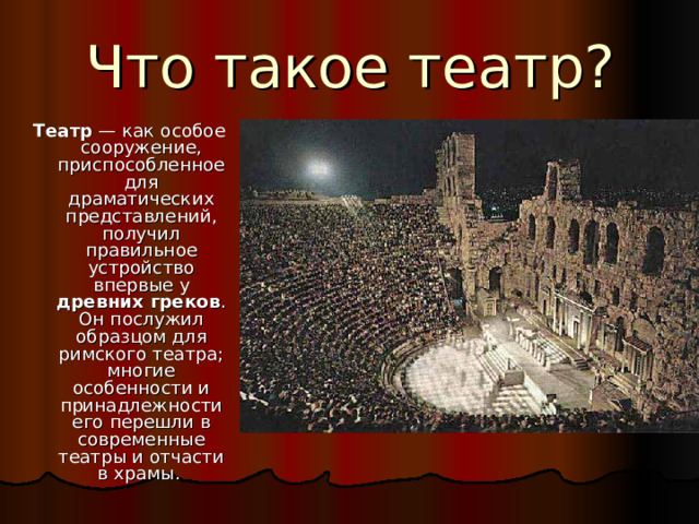 Что такое театр? Театр  — как особое сооружение, приспособленное для драматических представлений, получил правильное устройство впервые у древних греков . Он послужил образцом для римского театра; многие особенности и принадлежности его перешли в современные театры и отчасти в храмы.