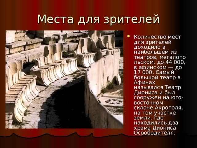 Количество мест для зрителей доходило в наибольшем из театров, мегалопольском, до 44 000, в афинском — до 17 000. Самый большой театр в Афинах назывался Театр Диониса и был сооружен на юго-восточном склоне Акрополя, на том участке земли, где находились два храма Диониса Освободителя.