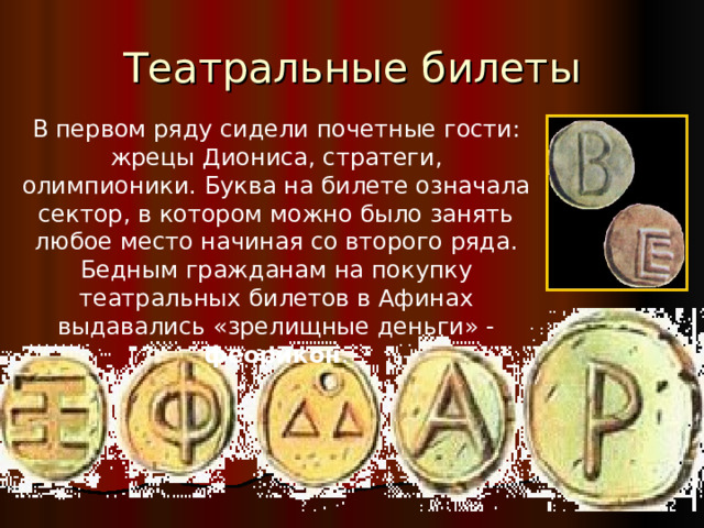 В первом ряду сидели почетные гости: жрецы Диониса, стратеги, олимпионики. Буква на билете означала сектор, в котором можно было занять любое место начиная со второго ряда. Бедным гражданам на покупку театральных билетов в Афинах выдавались «зрелищные деньги» - феорикон .