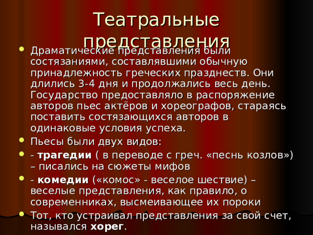 Драматические представления были состязаниями, составлявшими обычную принадлежность греческих празднеств. Они длились 3-4 дня и продолжались весь день. Государство предоставляло в распоряжение авторов пьес актёров и хореографов, стараясь поставить состязающихся авторов в одинаковые условия успеха. Пьесы были двух видов: - трагедии ( в переводе с греч. «песнь козлов») – писались на сюжеты мифов - комедии («комос» - веселое шествие) – веселые представления, как правило, о современниках, высмеивающее их пороки Тот, кто устраивал представления за свой счет, назывался хорег .