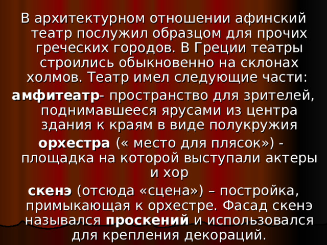 В архитектурном отношении афинский театр послужил образцом для прочих греческих городов. В Греции театры строились обыкновенно на склонах холмов. Театр имел следующие части: амфитеатр - пространство для зрителей, поднимавшееся ярусами из центра здания к краям в виде полукружия орхестра (« место для плясок») -  площадка на которой выступали актеры и хор скенэ (отсюда «сцена») – постройка, примыкающая к орхестре. Фасад скенэ назывался проскений и использовался для крепления декораций.
