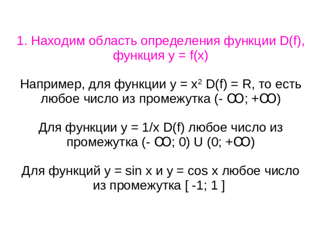 1. Находим область определения функции D(f), функция у = f(х) Например, для функции у = х 2 D(f) = R, то есть любое число из промежутка (- Ꝏ; +Ꝏ) Для функции у = 1/х D(f) любое число из промежутка (- Ꝏ; 0) U (0; +Ꝏ) Для функций у = sin x и y = cos x любое число из промежутка [ -1; 1 ]
