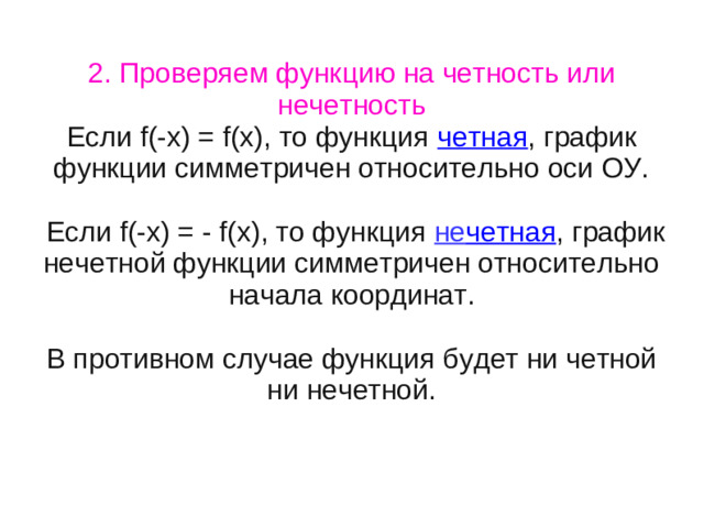 2. Проверяем функцию на четность или нечетность Если f(-x) = f(x), то функция четная , график функции симметричен относительно оси ОУ.  Если f(-x) = - f(x), то функция не четная , график нечетной функции симметричен относительно начала координат. В противном случае функция будет ни четной ни нечетной.