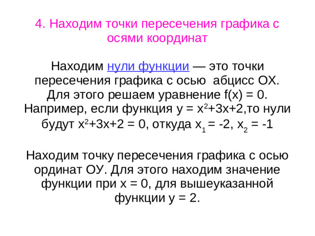 4. Находим точки пересечения графика с осями координат Находим нули функции — это точки пересечения графика с осью абцисс ОХ. Для этого решаем уравнение f(x) = 0. Например, если функция у = х 2 +3х+2,то нули будут х 2 +3х+2 = 0, откуда х 1 = -2, х 2 = -1 Находим точку пересечения графика с осью ординат ОУ. Для этого находим значение функции при х = 0, для вышеуказанной функции у = 2.