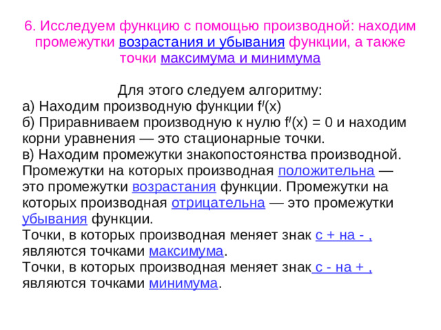 6. Исследуем функцию с помощью производной: находим промежутки возрастания и убывания функции, а также точки максимума и минимума  Для этого следуем алгоритму: а) Находим производную функции f / (x) б) Приравниваем производную к нулю f / (x) = 0 и находим корни уравнения — это стационарные точки. в) Находим промежутки знакопостоянства производной. Промежутки на которых производная положительна — это промежутки возрастания функции. Промежутки на которых производная отрицательна — это промежутки убывания функции. Точки, в которых производная меняет знак с + на - , являются точками максимума . Точки, в которых производная меняет знак с - на + , являются точками минимума .